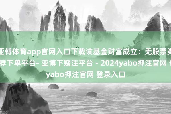 亚傅体育app官网入口下载该基金财富成立：无股票类财富-鸭脖下单平台- 亚博下赌注平台 - 2024yabo押注官网 登录入口