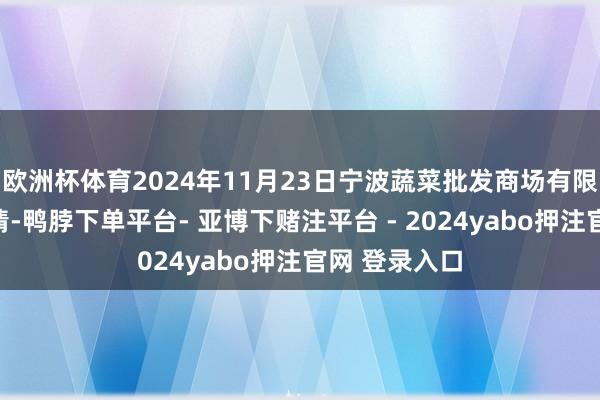 欧洲杯体育2024年11月23日宁波蔬菜批发商场有限公司价钱行情-鸭脖下单平台- 亚博下赌注平台 - 2024yabo押注官网 登录入口