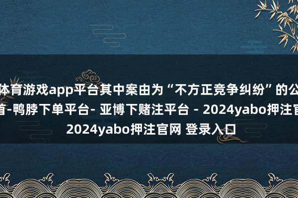 体育游戏app平台其中案由为“不方正竞争纠纷”的公告以47则居首-鸭脖下单平台- 亚博下赌注平台 - 2024yabo押注官网 登录入口