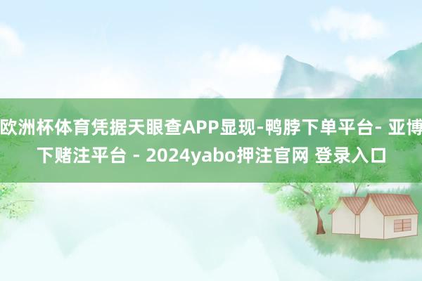 欧洲杯体育凭据天眼查APP显现-鸭脖下单平台- 亚博下赌注平台 - 2024yabo押注官网 登录入口