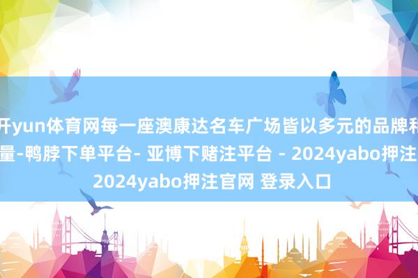 开yun体育网每一座澳康达名车广场皆以多元的品牌和海量车源展销量-鸭脖下单平台- 亚博下赌注平台 - 2024yabo押注官网 登录入口