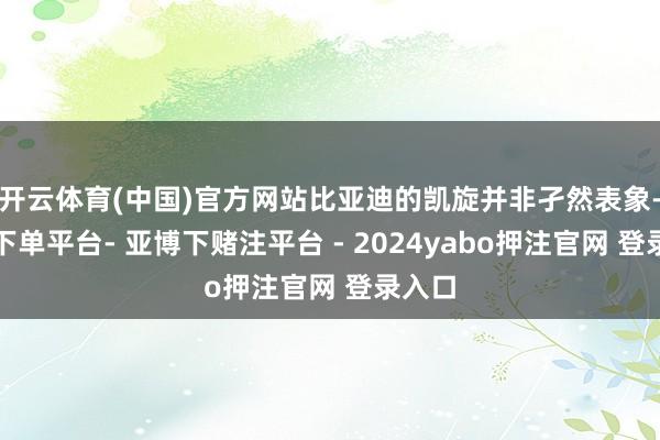 开云体育(中国)官方网站比亚迪的凯旋并非孑然表象-鸭脖下单平台- 亚博下赌注平台 - 2024yabo押注官网 登录入口