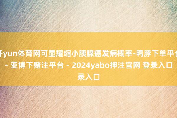 开yun体育网可显耀缩小胰腺癌发病概率-鸭脖下单平台- 亚博下赌注平台 - 2024yabo押注官网 登录入口