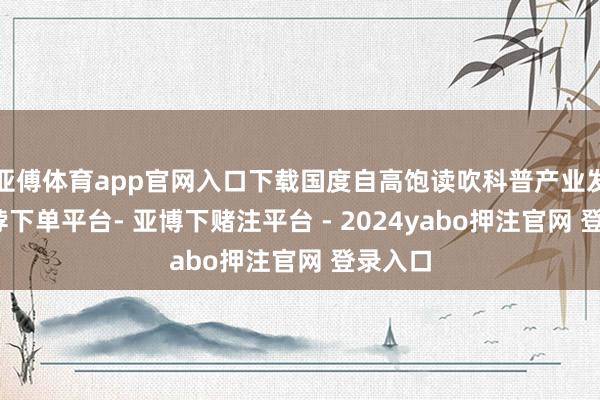 亚傅体育app官网入口下载国度自高饱读吹科普产业发展-鸭脖下单平台- 亚博下赌注平台 - 2024yabo押注官网 登录入口