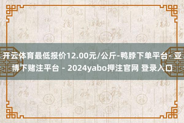 开云体育最低报价12.00元/公斤-鸭脖下单平台- 亚博下赌注平台 - 2024yabo押注官网 登录入口