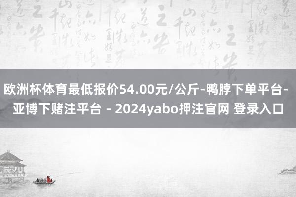 欧洲杯体育最低报价54.00元/公斤-鸭脖下单平台- 亚博下赌注平台 - 2024yabo押注官网 登录入口