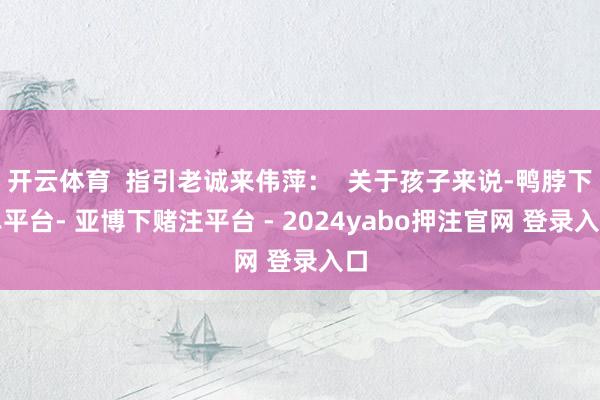 开云体育 指引老诚来伟萍: 关于孩子来说-鸭脖下单平台- 亚博下赌注平台 - 2024yabo押注官网 登录入口