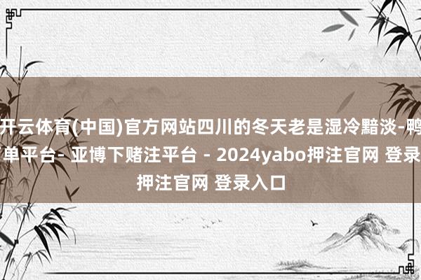 开云体育(中国)官方网站四川的冬天老是湿冷黯淡-鸭脖下单平台- 亚博下赌注平台 - 2024yabo押注官网 登录入口