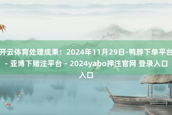 开云体育处理成果:2024年11月29日-鸭脖下单平台- 亚博下赌注平台 - 2024yabo押注官网 登录入口