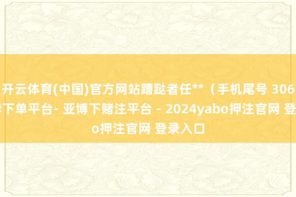 开云体育(中国)官方网站蹧跶者任**（手机尾号 3068-鸭脖下单平台- 亚博下赌注平台 - 2024yabo押注官网 登录入口