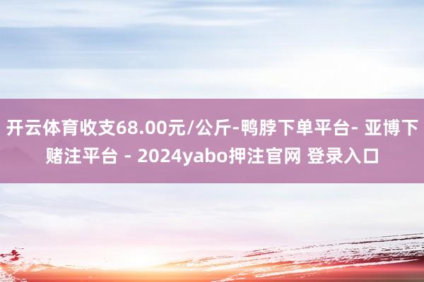 开云体育收支68.00元/公斤-鸭脖下单平台- 亚博下赌注平台 - 2024yabo押注官网 登录入口