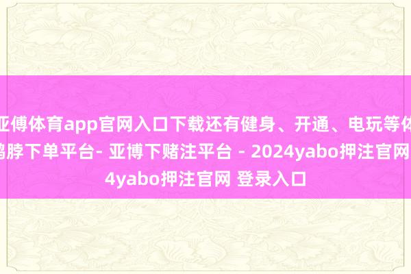 亚傅体育app官网入口下载还有健身、开通、电玩等体验空间-鸭脖下单平台- 亚博下赌注平台 - 2024yabo押注官网 登录入口