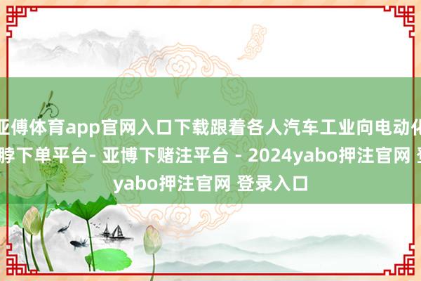 亚傅体育app官网入口下载跟着各人汽车工业向电动化转型-鸭脖下单平台- 亚博下赌注平台 - 2024yabo押注官网 登录入口