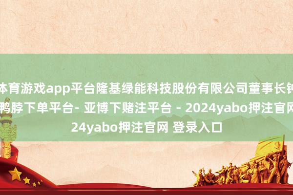 体育游戏app平台隆基绿能科技股份有限公司董事长钟宝申默示-鸭脖下单平台- 亚博下赌注平台 - 2024yabo押注官网 登录入口