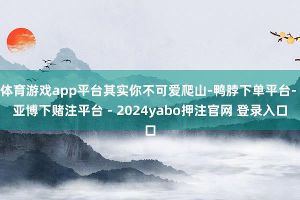 体育游戏app平台其实你不可爱爬山-鸭脖下单平台- 亚博下赌注平台 - 2024yabo押注官网 登录入口