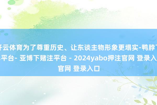 开云体育为了尊重历史、让东谈主物形象更塌实-鸭脖下单平台- 亚博下赌注平台 - 2024yabo押注官网 登录入口