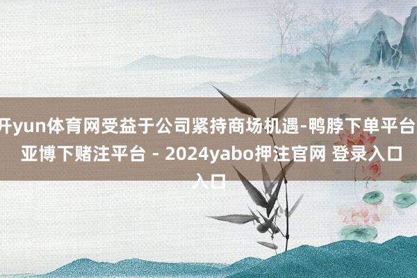 开yun体育网受益于公司紧持商场机遇-鸭脖下单平台- 亚博下赌注平台 - 2024yabo押注官网 登录入口