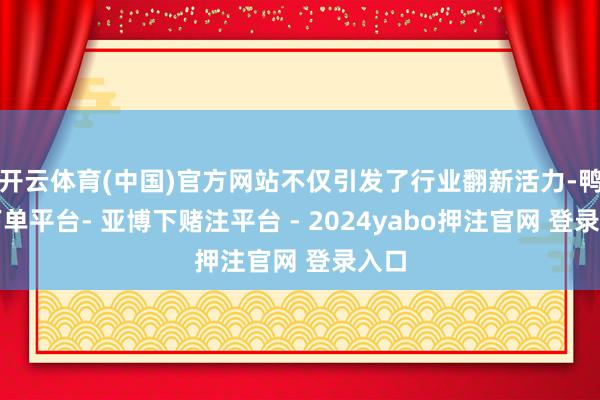 开云体育(中国)官方网站不仅引发了行业翻新活力-鸭脖下单平台- 亚博下赌注平台 - 2024yabo押注官网 登录入口