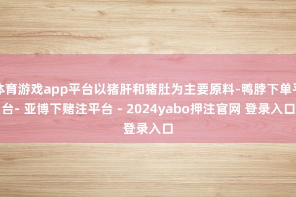 体育游戏app平台以猪肝和猪肚为主要原料-鸭脖下单平台- 亚博下赌注平台 - 2024yabo押注官网 登录入口