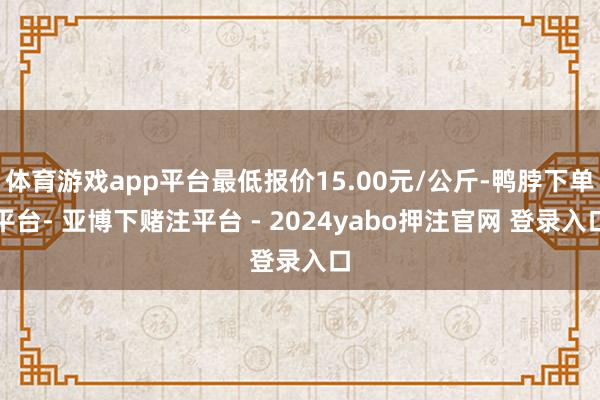 体育游戏app平台最低报价15.00元/公斤-鸭脖下单平台- 亚博下赌注平台 - 2024yabo押注官网 登录入口