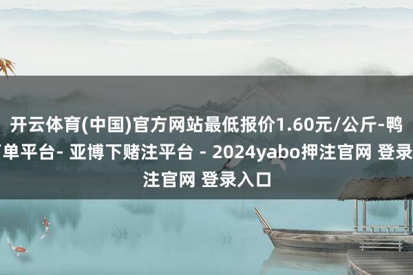 开云体育(中国)官方网站最低报价1.60元/公斤-鸭脖下单平台- 亚博下赌注平台 - 2024yabo押注官网 登录入口