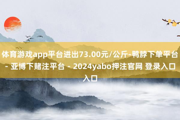 体育游戏app平台进出73.00元/公斤-鸭脖下单平台- 亚博下赌注平台 - 2024yabo押注官网 登录入口