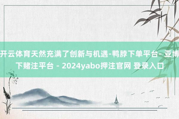 开云体育天然充满了创新与机遇-鸭脖下单平台- 亚博下赌注平台 - 2024yabo押注官网 登录入口