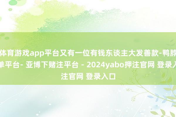 体育游戏app平台又有一位有钱东谈主大发善款-鸭脖下单平台- 亚博下赌注平台 - 2024yabo押注官网 登录入口