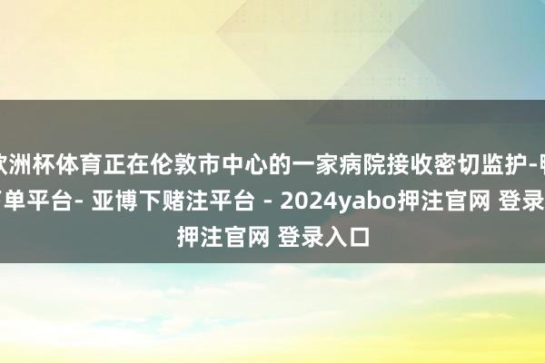 欧洲杯体育正在伦敦市中心的一家病院接收密切监护-鸭脖下单平台- 亚博下赌注平台 - 2024yabo押注官网 登录入口