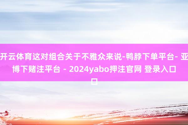 开云体育这对组合关于不雅众来说-鸭脖下单平台- 亚博下赌注平台 - 2024yabo押注官网 登录入口