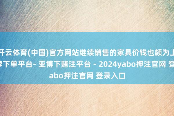 开云体育(中国)官方网站继续销售的家具价钱也颇为上流-鸭脖下单平台- 亚博下赌注平台 - 2024yabo押注官网 登录入口