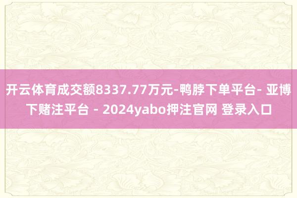 开云体育成交额8337.77万元-鸭脖下单平台- 亚博下赌注平台 - 2024yabo押注官网 登录入口