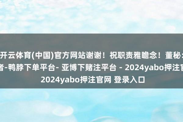 开云体育(中国)官方网站谢谢！祝职责雅瞻念！董秘： 尊敬的投资者-鸭脖下单平台- 亚博下赌注平台 - 2024yabo押注官网 登录入口