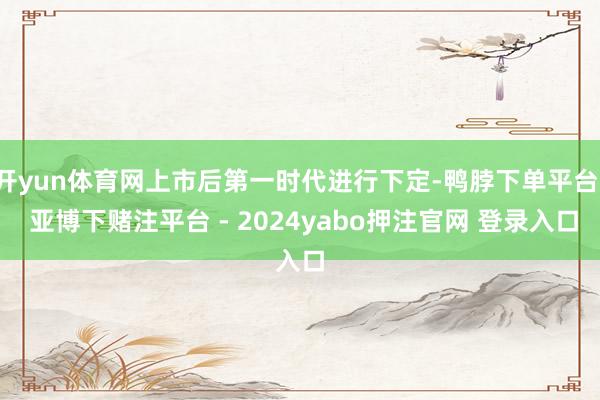 开yun体育网上市后第一时代进行下定-鸭脖下单平台- 亚博下赌注平台 - 2024yabo押注官网 登录入口