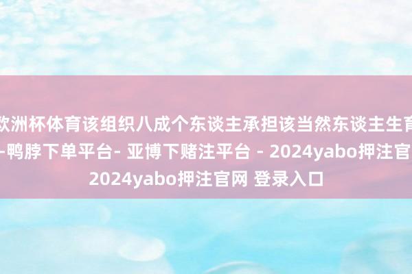 欧洲杯体育该组织八成个东谈主承担该当然东谈主生育死葬的义务-鸭脖下单平台- 亚博下赌注平台 - 2024yabo押注官网 登录入口