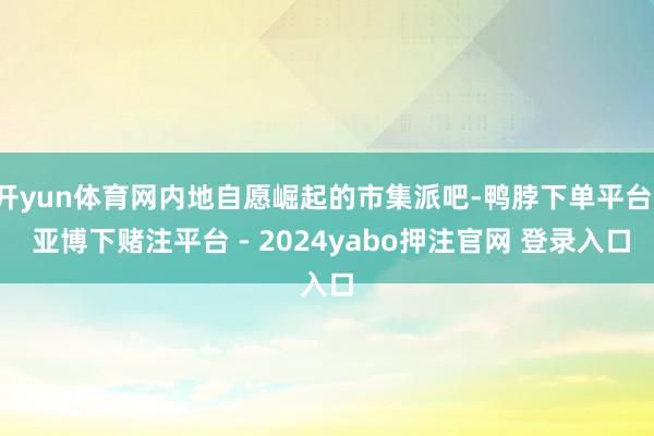 开yun体育网内地自愿崛起的市集派吧-鸭脖下单平台- 亚博下赌注平台 - 2024yabo押注官网 登录入口