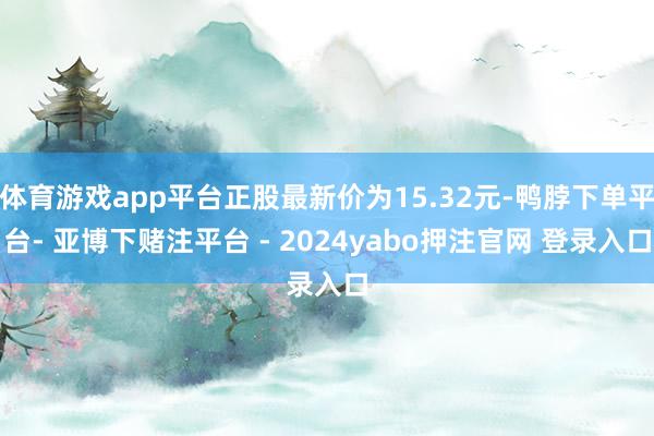 体育游戏app平台正股最新价为15.32元-鸭脖下单平台- 亚博下赌注平台 - 2024yabo押注官网 登录入口