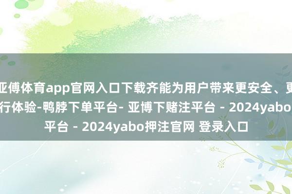 亚傅体育app官网入口下载齐能为用户带来更安全、更方便的智能驾驶出行体验-鸭脖下单平台- 亚博下赌注平台 - 2024yabo押注官网 登录入口