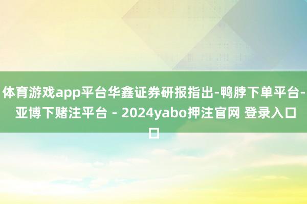 体育游戏app平台　　华鑫证券研报指出-鸭脖下单平台- 亚博下赌注平台 - 2024yabo押注官网 登录入口