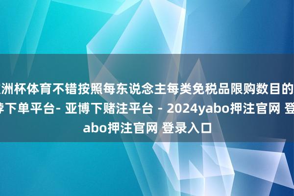 欧洲杯体育不错按照每东说念主每类免税品限购数目的条目-鸭脖下单平台- 亚博下赌注平台 - 2024yabo押注官网 登录入口
