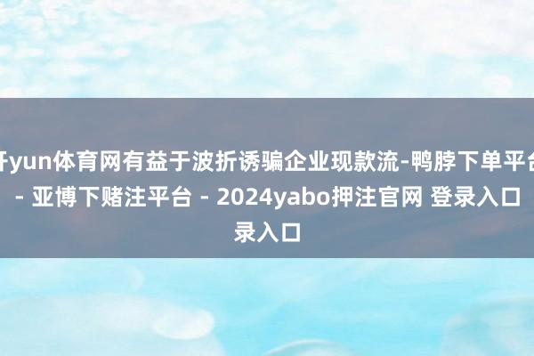 开yun体育网有益于波折诱骗企业现款流-鸭脖下单平台- 亚博下赌注平台 - 2024yabo押注官网 登录入口