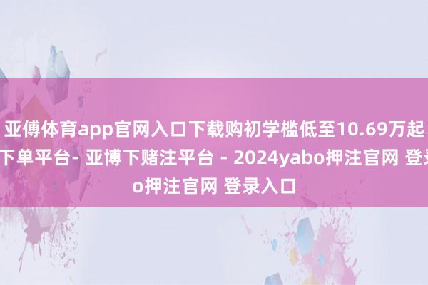 亚傅体育app官网入口下载购初学槛低至10.69万起-鸭脖下单平台- 亚博下赌注平台 - 2024yabo押注官网 登录入口