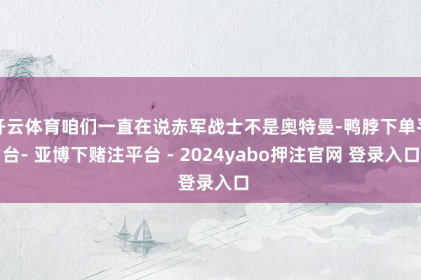 开云体育咱们一直在说赤军战士不是奥特曼-鸭脖下单平台- 亚博下赌注平台 - 2024yabo押注官网 登录入口