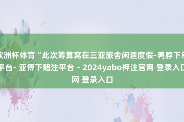 欧洲杯体育“此次筹算窝在三亚旅舍闲适度假-鸭脖下单平台- 亚博下赌注平台 - 2024yabo押注官网 登录入口