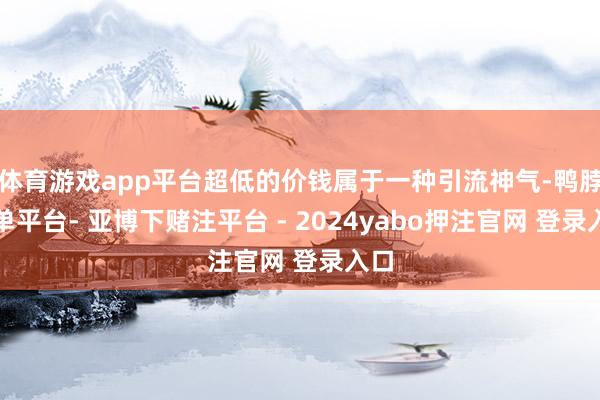体育游戏app平台超低的价钱属于一种引流神气-鸭脖下单平台- 亚博下赌注平台 - 2024yabo押注官网 登录入口