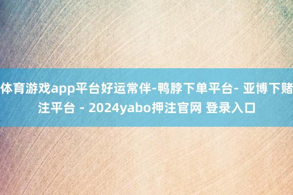 体育游戏app平台好运常伴-鸭脖下单平台- 亚博下赌注平台 - 2024yabo押注官网 登录入口