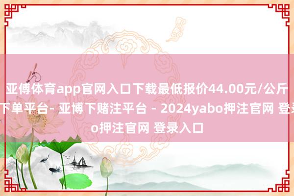 亚傅体育app官网入口下载最低报价44.00元/公斤-鸭脖下单平台- 亚博下赌注平台 - 2024yabo押注官网 登录入口