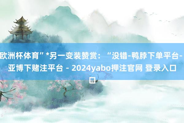 欧洲杯体育”*另一变装赞赏：“没错-鸭脖下单平台- 亚博下赌注平台 - 2024yabo押注官网 登录入口