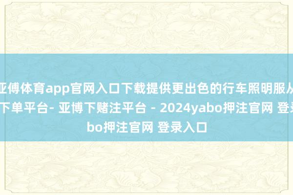 亚傅体育app官网入口下载提供更出色的行车照明服从-鸭脖下单平台- 亚博下赌注平台 - 2024yabo押注官网 登录入口