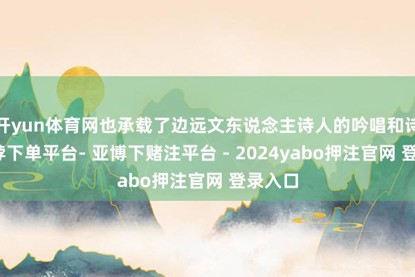 开yun体育网也承载了边远文东说念主诗人的吟唱和诗篇-鸭脖下单平台- 亚博下赌注平台 - 2024yabo押注官网 登录入口
